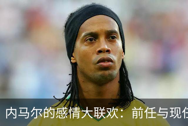 内马尔的感情大联欢：前任与现任同台做饭的搞笑瞬间